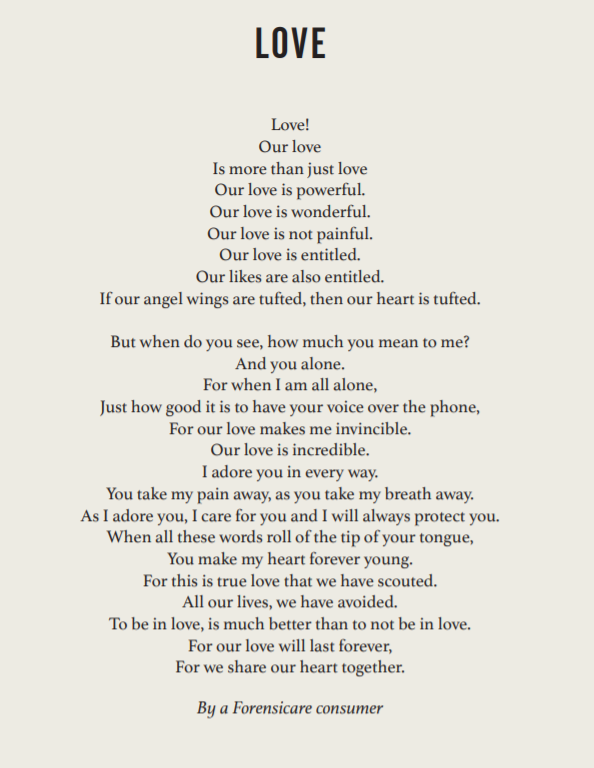 Poem reads:
Love!
Our love is more than just love. Our love is powerful. Our love is wonderful. Our love is not painful. Our love is entitled. Our likes are also entitled. If our angel wings are tufted, then our heart is tufted. But do you see, how much you mean to me? And you alone. For when I am all alone, just how good it is to have your voice over the phone. For our love makes me invincible. Our love is incredible. I adore you in every way. You take my pain away, as you take my breath away.