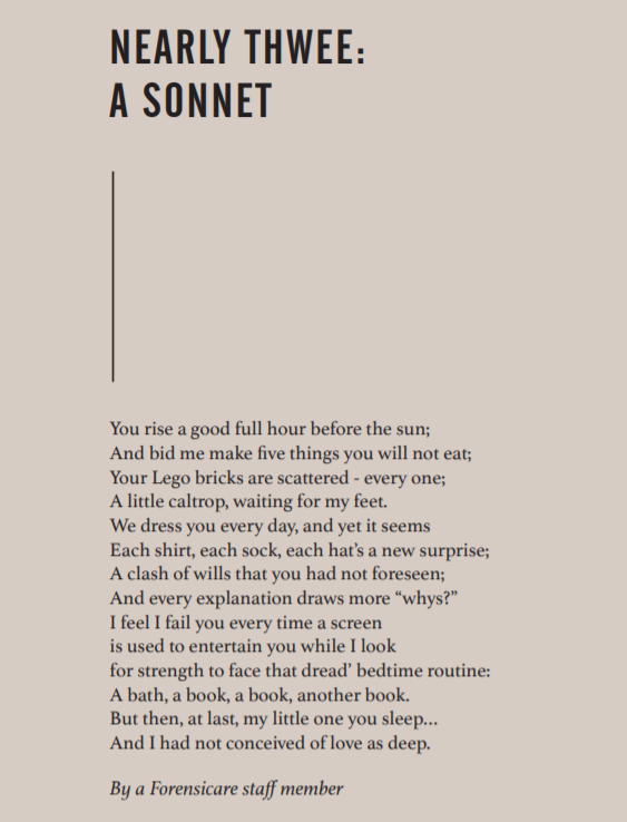 Poem reads:
You rise a good full hour before the sun;
And bid me make five things you will not eat;
Your Lego bricks are scattered - every one;
A little caltrop, waiting for my feet.
We dress you every day, and yet it seems each shirt, each sock, each hat's a new surprise; a clash of wills you had not forseen; and every explanation draws more "whys?". I feel I fail you every time a screen is used to entertain you while I look for the strength to face that dreaded bedtime routine: a bath, a book, a book, another book. But then at last, my little one, you sleep . . . and I had not conceived of a love as deep.
