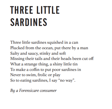 Three little sardines: a poem.
Three little sardines squished in a can, plucked from the ocean, put there by a man. Salty and saucy, stinky and soft, missing their tails and their heads been cut off. What a strange thing, a shiny little tin, to make a coffin to put poor sardines in, never to swim, frolic or play. So to eating sardines, I say "no way".